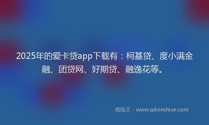 2025年的爱卡贷app下载有：柯基贷、度小满金融、团贷网、好期贷、融逸花等。