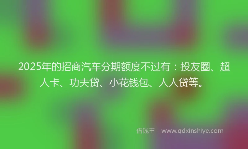 2025年的招商汽车分期额度不过有：投友圈、超人卡、功夫贷、小花钱包、人人贷等。