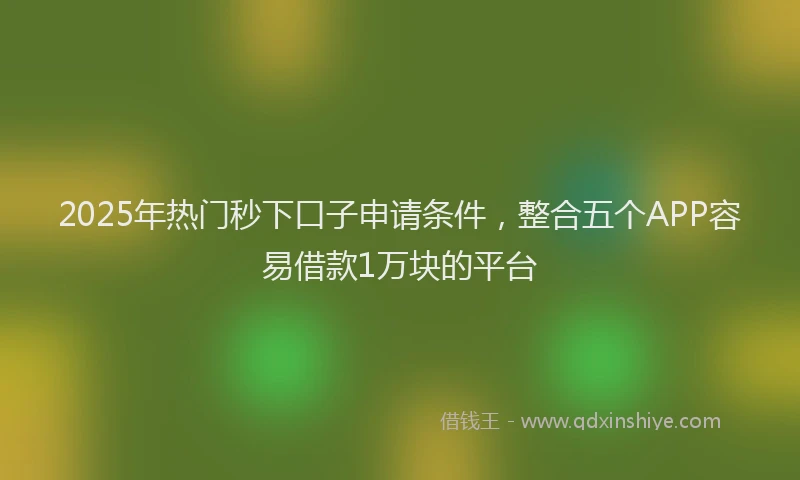2025年热门秒下口子申请条件，整合五个APP容易借款1万块的平台