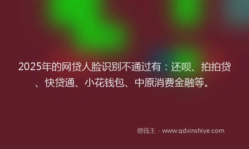 2025年的网贷人脸识别不通过有：还呗、拍拍贷、快贷通、小花钱包、中原消费金融等。