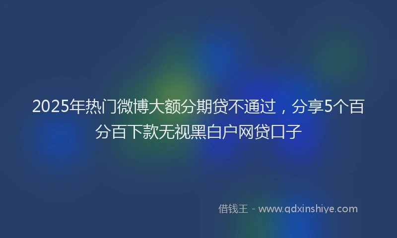 2025年热门微博大额分期贷不通过，分享5个百分百下款无视黑白户网贷口子