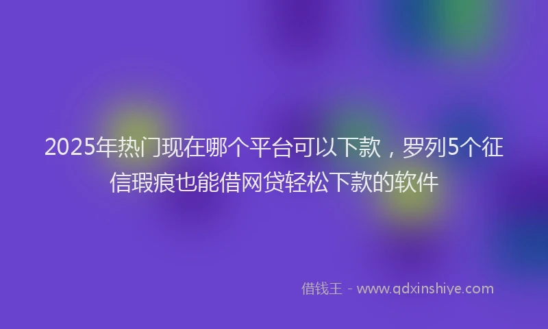 2025年热门现在哪个平台可以下款，罗列5个征信瑕疵也能借网贷轻松下款的软件