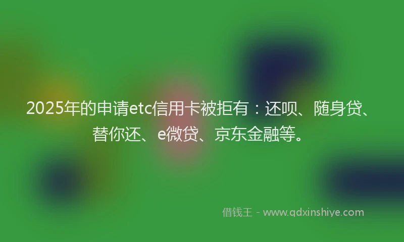 2025年的申请etc信用卡被拒有：还呗、随身贷、替你还、e微贷、京东金融等。
