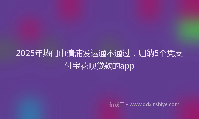 2025年热门申请浦发运通不通过，归纳5个凭支付宝花呗贷款的app