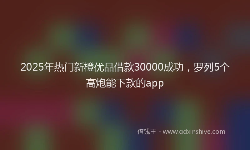 2025年热门新橙优品借款30000成功，罗列5个高炮能下款的app