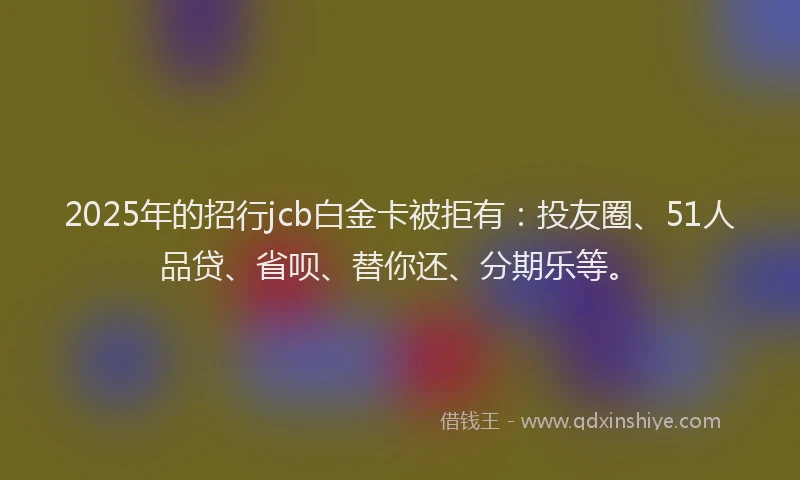 2025年的招行jcb白金卡被拒有：投友圈、51人品贷、省呗、替你还、分期乐等。