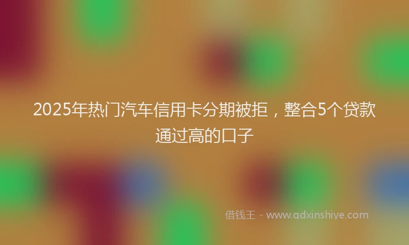 2025年热门汽车信用卡分期被拒，整合5个贷款通过高的口子