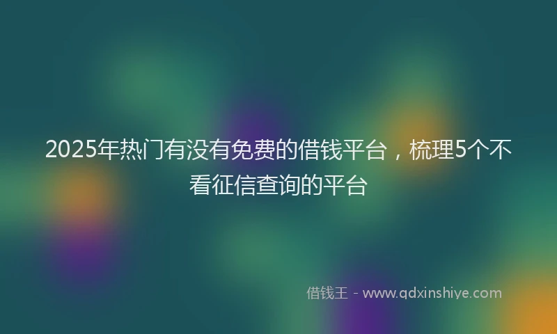 2025年热门有没有免费的借钱平台，梳理5个不看征信查询的平台