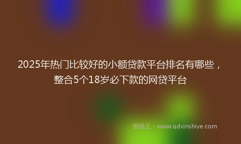 2025年热门比较好的小额贷款平台排名有哪些，整合5个18岁必下款的网贷平台