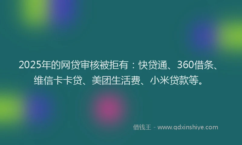 2025年的网贷审核被拒有：快贷通、360借条、维信卡卡贷、美团生活费、小米贷款等。