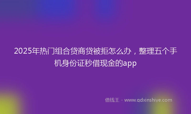 2025年热门组合贷商贷被拒怎么办，整理五个手机身份证秒借现金的app