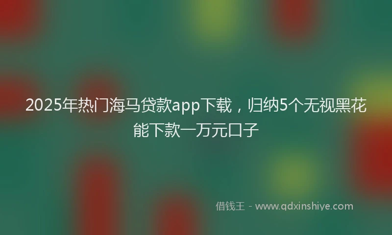 2025年热门海马贷款app下载，归纳5个无视黑花能下款一万元口子