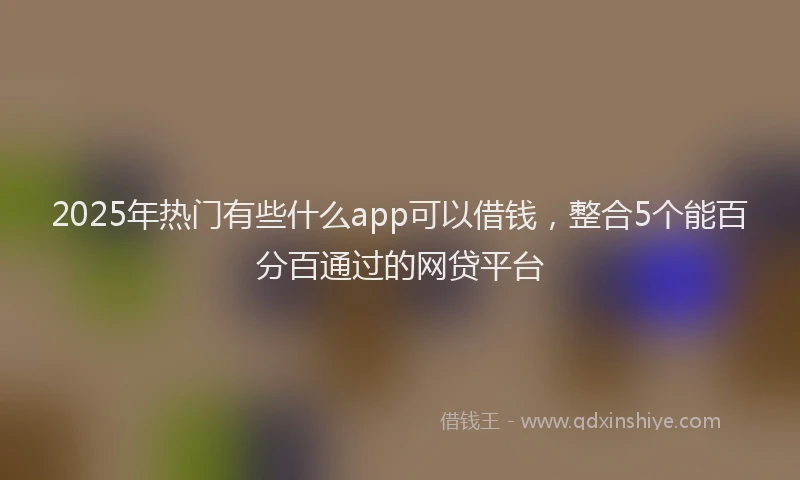 2025年热门有些什么app可以借钱，整合5个能百分百通过的网贷平台