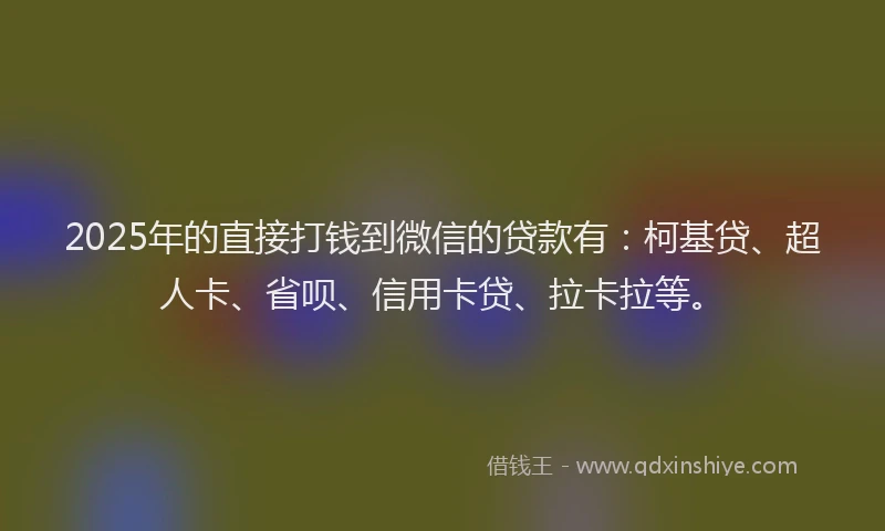 2025年的直接打钱到微信的贷款有：柯基贷、超人卡、省呗、信用卡贷、拉卡拉等。