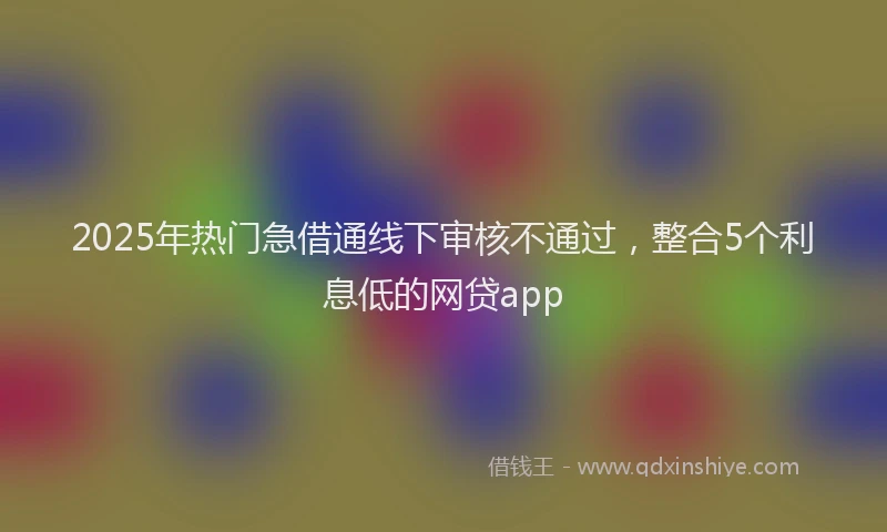 2025年热门急借通线下审核不通过，整合5个利息低的网贷app