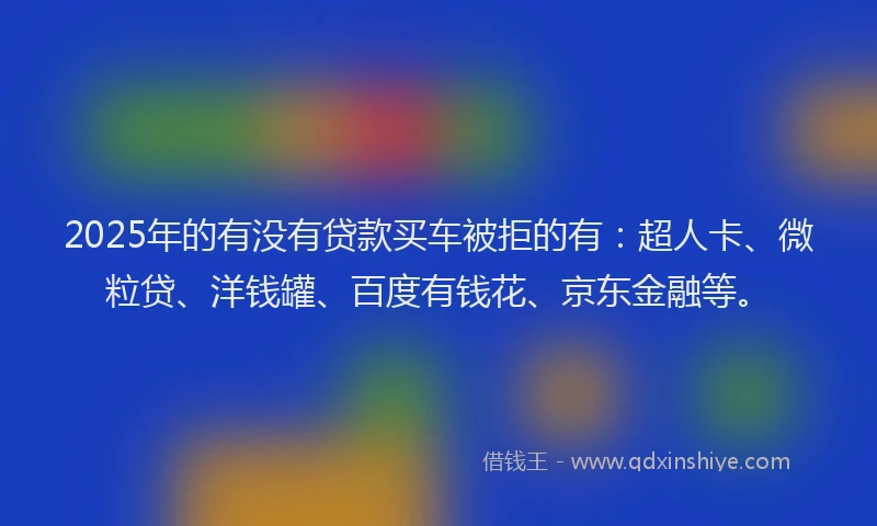 2025年的有没有贷款买车被拒的有：超人卡、微粒贷、洋钱罐、百度有钱花、京东金融等。