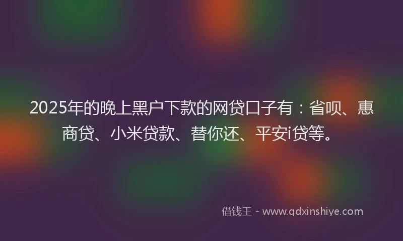 2025年的晚上黑户下款的网贷口子有：省呗、惠商贷、小米贷款、替你还、平安i贷等。