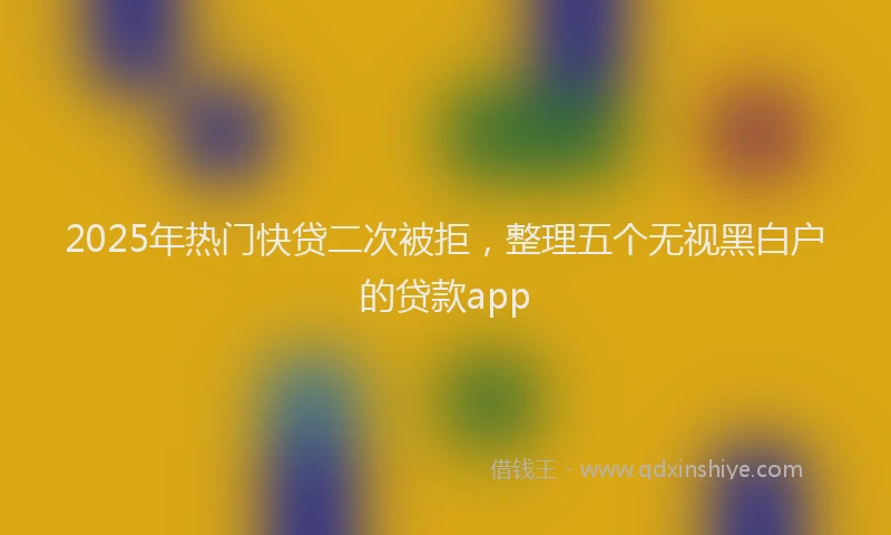 2025年热门快贷二次被拒，整理五个无视黑白户的贷款app
