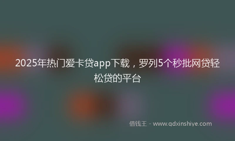 2025年热门爱卡贷app下载，罗列5个秒批网贷轻松贷的平台