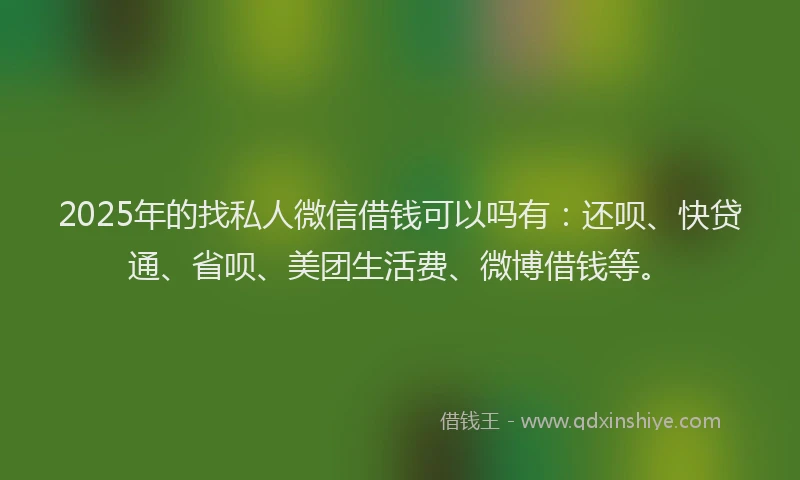 2025年的找私人微信借钱可以吗有：还呗、快贷通、省呗、美团生活费、微博借钱等。