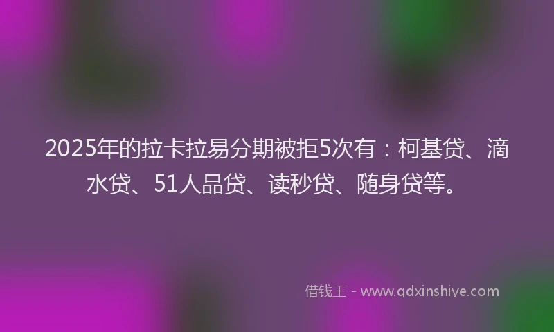 2025年的拉卡拉易分期被拒5次有：柯基贷、滴水贷、51人品贷、读秒贷、随身贷等。