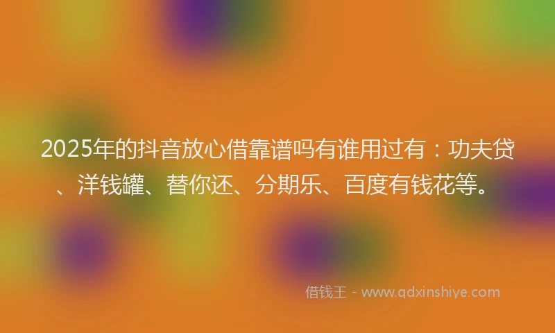 2025年的抖音放心借靠谱吗有谁用过有：功夫贷、洋钱罐、替你还、分期乐、百度有钱花等。