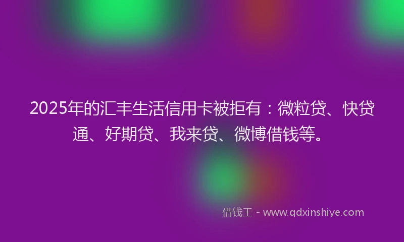 2025年的汇丰生活信用卡被拒有：微粒贷、快贷通、好期贷、我来贷、微博借钱等。