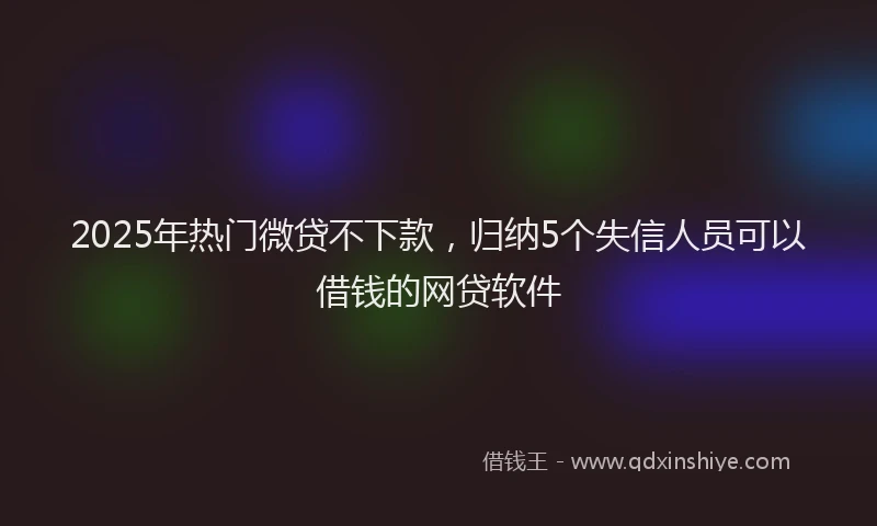 2025年热门微贷不下款，归纳5个失信人员可以借钱的网贷软件