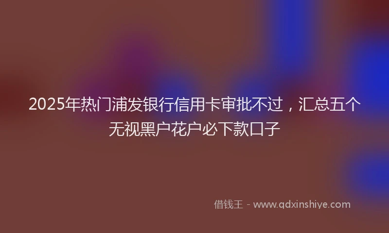 2025年热门浦发银行信用卡审批不过，汇总五个无视黑户花户必下款口子