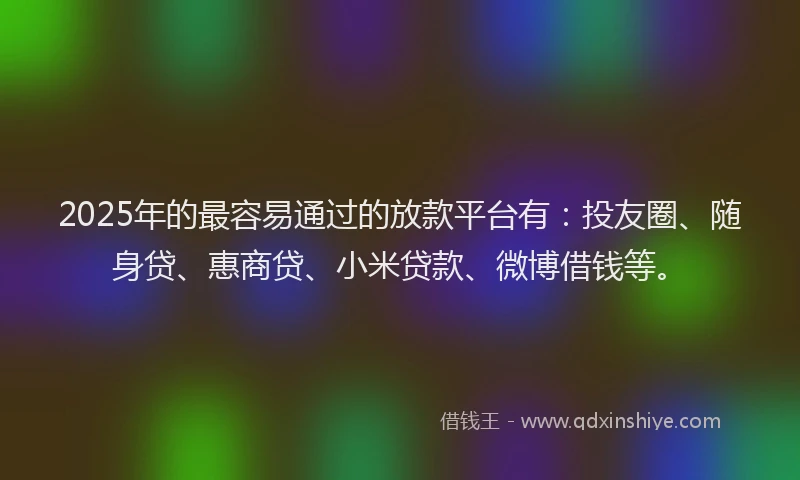 2025年的最容易通过的放款平台有：投友圈、随身贷、惠商贷、小米贷款、微博借钱等。