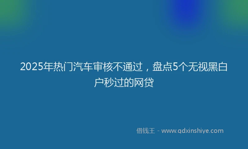2025年热门汽车审核不通过，盘点5个无视黑白户秒过的网贷