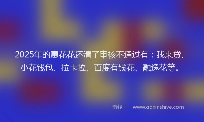 2025年的惠花花还清了审核不通过有：我来贷、小花钱包、拉卡拉、百度有钱花、融逸花等。