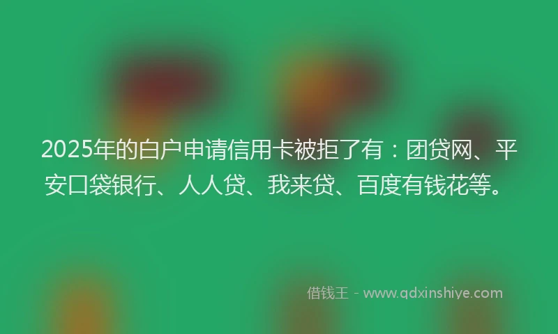 2025年的白户申请信用卡被拒了有：团贷网、平安口袋银行、人人贷、我来贷、百度有钱花等。
