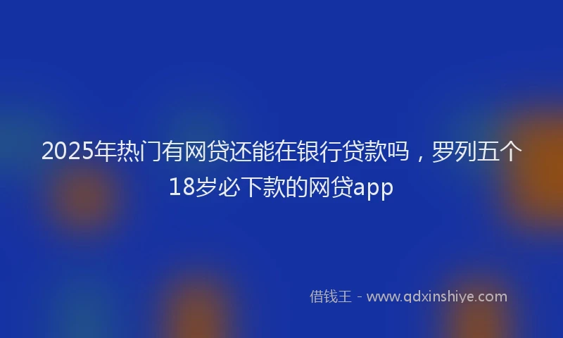 2025年热门有网贷还能在银行贷款吗，罗列五个18岁必下款的网贷app