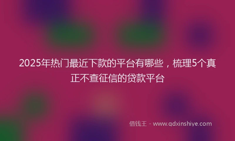 2025年热门最近下款的平台有哪些，梳理5个真正不查征信的贷款平台