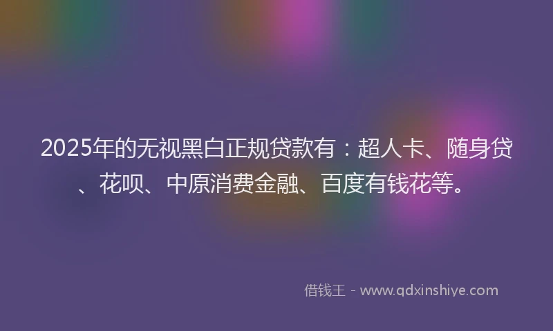 2025年的无视黑白正规贷款有：超人卡、随身贷、花呗、中原消费金融、百度有钱花等。