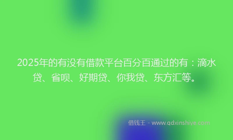 2025年的有没有借款平台百分百通过的有：滴水贷、省呗、好期贷、你我贷、东方汇等。