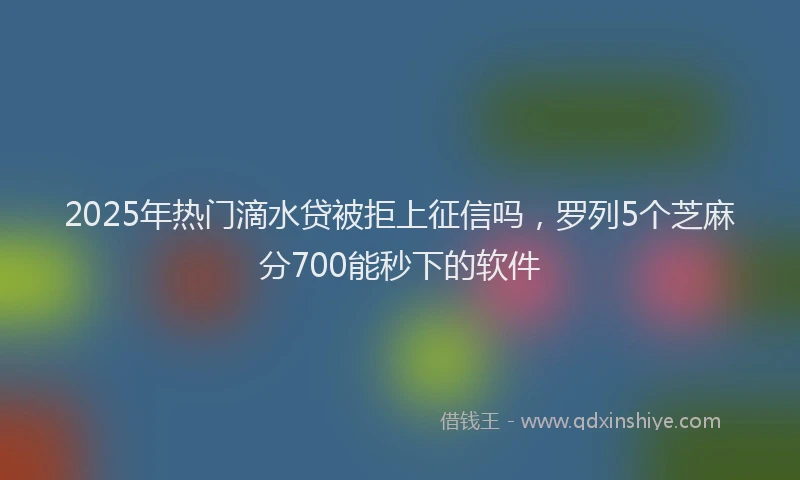 2025年热门滴水贷被拒上征信吗，罗列5个芝麻分700能秒下的软件