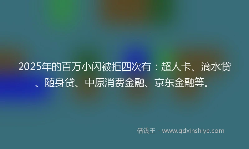 2025年的百万小闪被拒四次有：超人卡、滴水贷、随身贷、中原消费金融、京东金融等。