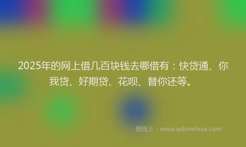 2025年的网上借几百块钱去哪借有：快贷通、你我贷、好期贷、花呗、替你还等。