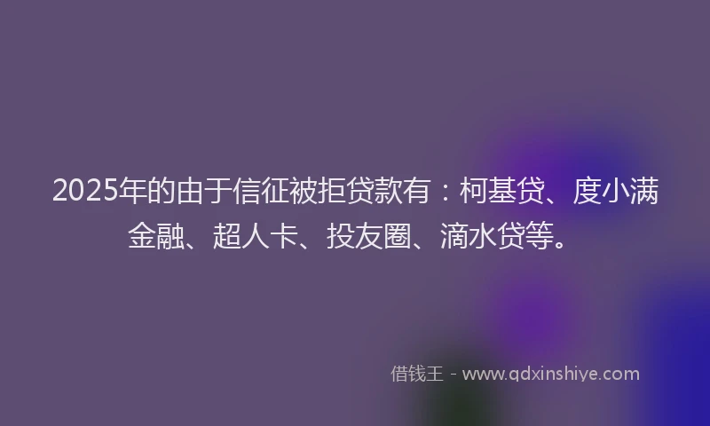 2025年的由于信征被拒贷款有：柯基贷、度小满金融、超人卡、投友圈、滴水贷等。