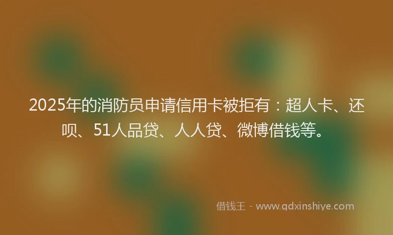 2025年的消防员申请信用卡被拒有：超人卡、还呗、51人品贷、人人贷、微博借钱等。