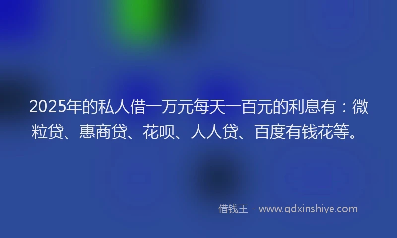 2025年的私人借一万元每天一百元的利息有：微粒贷、惠商贷、花呗、人人贷、百度有钱花等。