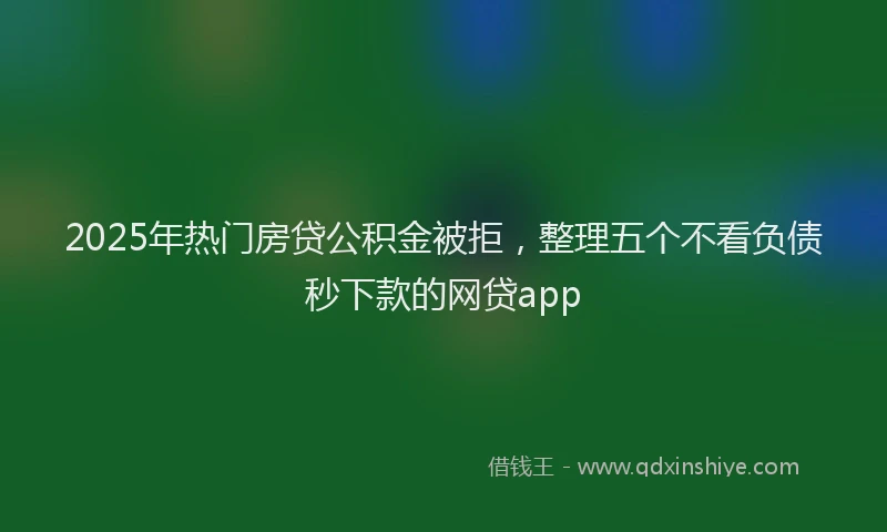 2025年热门房贷公积金被拒，整理五个不看负债秒下款的网贷app