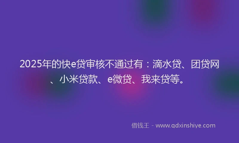 2025年的快e贷审核不通过有：滴水贷、团贷网、小米贷款、e微贷、我来贷等。