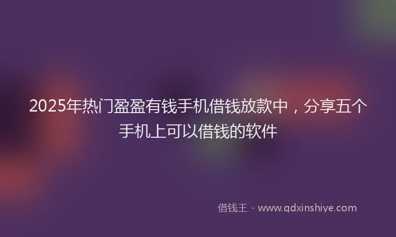 2025年热门盈盈有钱手机借钱放款中，分享五个手机上可以借钱的软件