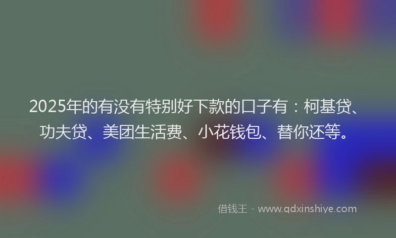 2025年的有没有特别好下款的口子有：柯基贷、功夫贷、美团生活费、小花钱包、替你还等。
