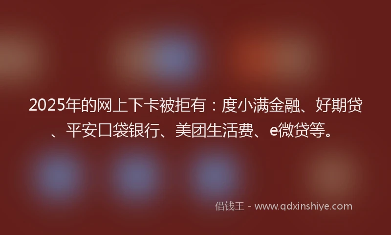 2025年的网上下卡被拒有：度小满金融、好期贷、平安口袋银行、美团生活费、e微贷等。