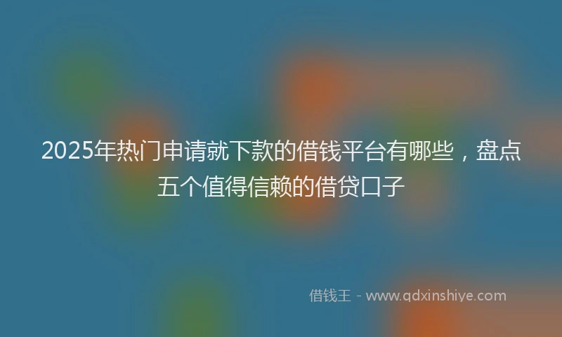 2025年热门申请就下款的借钱平台有哪些，盘点五个值得信赖的借贷口子