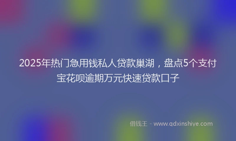 2025年热门急用钱私人贷款巢湖，盘点5个支付宝花呗逾期万元快速贷款口子